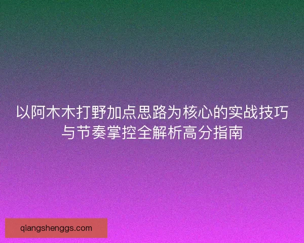 以阿木木打野加点思路为核心的实战技巧与节奏掌控全解析高分指南