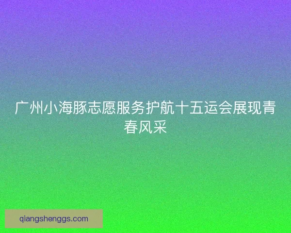 广州小海豚志愿服务护航十五运会展现青春风采